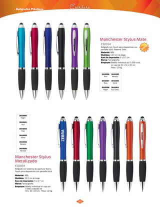 NUEVO 
· Bolígrafos Plásticos Escritura 
89 
Manchester Stylus Mate 
Bolígrafo con Touch para dispositivos con 
pantalla táctil. Sistema Twist. 
Material: 
3015296 
Azul 
3015297 
Rojo 
3015298 
Negro 
ABS. 
3015299 
Morado 
3015300 
Verde 
3015301 
Azul Claro 
ES0354 
Medidas: 
Marca: 
13,5 cm de largo. 
Tampografía. 
Área de Impresión: 5 x 0,7 cm. 
3015600 
Negro 
3015601 
Azul 
3015602 
Rojo 
3015603 
Verde 
3015604 
Morado 
3015605 
Naranja 
Manchester Stylus 
Metalizado 
Bolígrafo con sistema de apertura Twist y 
Touch para dispositivos con pantalla táctil. 
Material: 
ABS. 
Marca: Tampografía. 
Empaque: Bolsita individual en caja por 
1.000 unidades de 
50 x 32 x 23 cm. Peso: 12 Kg. 
ES0404 
Medidas: 
13,5 cm de largo. 
Área de Impresión: 5 x 0,7 cm. 
Empaque: Bolsita individual por 1.000 unid. 
en caja de 53 x 31 x 20 cm. 
Peso: 12 Kg. 
 