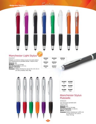 · Bolígrafos Plásticos Escritura 
90 
NUEVO 
Manchester Light Stylus 
ES0357 
Bolígrafo con linterna médica y touch en la parte inferior 
para dispositivos con pantallas táctiles. Sistema Twist. 
Material: 
Medidas: 
ABS. 
13,5 cm de largo. 
Área de Impresión: 5 x 0,7 cm. 
3015312 
Negro 
3015313 
Verde 
3015314 
Rojo 
3015318 
Morado 
3015315 
Azul 
3015316 
Blanco 
3015317 
Marca: Tampografía. 
Naranja 
Empaque: 
Bolsita individual en caja de 53 x 16 x 22 cm 
por 500 unidades. Peso: 9Kg. 
3012879 
Azul 
3012880 
Rojo 
3012881 
Verde 
3012882 
Naranja 
3012883 
Morado 
3012897 
Negro 
Manchester Stylus 
Plateado 
ES0223 
Con Touch para pantalla táctil. 
Sistema Twist. 
Material: 
Medidas: 
Marca: 
13,5 cm de largo. 
Tampografía. 
4 x 0,8 cm. 
ABS. 
Área de Impresión: 
Empaque: Bolsita individual por 1.000 unid. 
en caja de 53 x 31 x 20 cm. 
Peso: 14,5 Kg. 
 