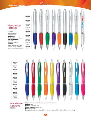 · Bolígrafos Plásticos Escritura 
Bolígrafo sistema retráctil. Mina tipo Jumbo con tinta Alemana. 
91 
Manchester 
Plateado 
Material: 
ABS. 
5 x 0,7 cm. 
3007041 
Azul 
3007042 
Rojo 
3007043 
Verde 
3007044 
Morado 
3007045 
Naranja 
3007046 
Negro 
3007047 
Azul Claro 
3007048 
Amarillo 
3012418 
Plata 
ES0066 
Medidas: 
Marca: 
Tampografía. 
Empaque: 
Material: 
Área de Impresión: 5 x 0,7 cm. 
Marca: 
Bolígrafo plástico 
sistema retráctil. 
13,9 cm de largo. 
Bolsita individual, por 1.000 
unidades en caja de 53cm x 
31cm x 20cm. Peso: 14.5 Kg. 
ABS. 
13,9 cm de largo. 
Tampografía. 
Área de Impresión: 
3012349 
Azul 
3012350 
Rojo 
3012351 
Verde 
3012352 
Naranja 
3012353 
Amarillo 
3012354 
Morado 
3012355 
Negro 
3012356 
Blanco 
3012357 
Azul Claro 
3012358 
Rosado 
Manchester 
Satinado 
ES0162 
Medidas: 
Empaque: 
Bolsita Individual por 1.000 unidades, en caja de 53cm x 31cm x 20cm. Peso: 14.5 Kg. 
 