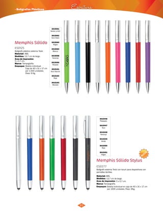 NUEVO 
· Bolígrafos Plásticos Escritura 
93 
Memphis Sólido 
3015061 
Verde Limón 
3015062 
Azul Claro 
3015060 
Negro 
3015063 
Blanco 
3015058 
Naranja 
3015059 
Rosado 
3015191 
Azul Oscuro 
3015192 
Rojo 
3015193 
Morado 
ES0125 
Bolígrafo plástico sistema Twist. 
Material: 
Medidas: 
ABS. 
13,7 cm de largo. 
Marca: 
Empaque: 
Tampografía. 
3015446 
Plateado 
3015447 
Azul 
3015448 
Naranja 
3015449 
Verde 
3015450 
Rojo 
3015451 
Negro 
Bolígrafo sistema Twist con tocuh para dispositivos con 
pantallas táctiles. 
Material: 
ABS. 
Área de Impresión: 
Tampografía. 
Bolsita individual. 
Caja de 40 x 31 x 17 cm 
por 1.000 unidades. 
Peso: 9 Kg. 
5 x 0,7 cm. 
5 x 0,7 cm. 
Área de Impresión: 
Memphis Sólido Stylus 
ES0377 
Medidas: 
Marca: 
Empaque: 
13,7 cm de largo. 
Bolsita Individual en caja de 40 x 31 x 17 cm 
por 1000 unidades. Peso: 9Kg. 
 