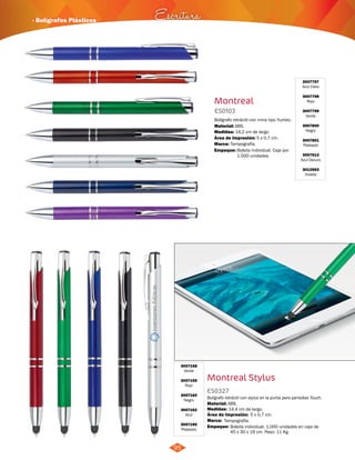 · Bolígrafos Plásticos Escritura 
95 
Montreal 
ES0103 
Bolígrafo retráctil con mina tipo Yumbo. 
Material: 
Medidas: 
ABS. 
14,2 cm de largo. 
Área de Impresión: 5 x 0,7 cm. 
Marca: 
Empaque: 
Tampografía. 
Bolsita individual. Caja por 
1.000 unidades. 
Montreal Stylus 
3007158 
Verde 
3007159 
Rojo 
3007160 
Negro 
3007162 
Azul 
3007190 
Plateado 
ES0327 
3007797 
Azul Claro 
3007798 
Rojo 
3007799 
Verde 
3007800 
Negro 
3007801 
Plateado 
3007913 
Azul Oscuro 
3012563 
Violeta 
Bolígrafo retráctil con stylus en la punta para pantallas Touch. 
Material: 
ABS. 
Medidas: 
Marca: 
Empaque: 
14.4 cm de largo. 
Tampografía. 
Área de Impresión: 5 x 0,7 cm. 
Bolsita individual. 1.000 unidades en caja de 
45 x 30 x 19 cm. Peso: 11 Kg. 
 