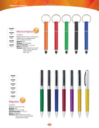 · Bolígrafos Plásticos Escritura 
96 
3015290 
Azul 
3015291 
Rojo 
3015292 
Negro 
3015293 
Violeta 
3015294 
Verde 
3015295 
Oro 
Bolígrafo sistema Twist, con Touch para 
dispositivos con pantallas táctiles. 
Incluye argolla para llavero. 
Material: 
Área de Impresión: 3 x 0,5 cm. 
Nápoles 
ES0353 
ABS. 
NUEVO 
Bolígrafo con sistemas Twist. 
Material: 
ABS. 
Medidas: 
Marca: 
Empaque: 
14,5 cm de largo. 
Tampografía. 
Área de Impresión: 5 x 0,7 cm. 
Bolsita Individual en caja de 
43cm x 31cm x 17cm por 1.000 
unidades. Peso: 8,5Kg. 
NUEVO 
Murcia Stylus 
ES0355 
Medidas: 
Marca: 
Empaque: 
8,1 cm de largo. 
Tampografía- 
Bolsita Individual en caja de 
43cm x 25cm x 18cm por 
1.000 unidades. 
Peso: 7Kg. 
3015302 
Azul 
3015303 
Rojo 
3015304 
Negro 
3015305 
Naranja 
3015306 
Verde 
 