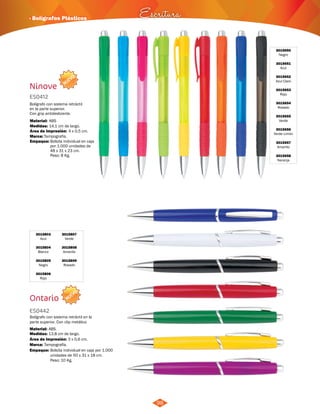 · Bolígrafos Plásticos Escritura 
NUEVO 
Bolígrafo con sistema retráctil 
en la parte superior. 
Con grip antideslizante. 
Área de Impresión: 4 x 0,5 cm. 
NUEVO 
98 
Ninove 
ES0412 
Material: 
ABS 
Medidas: 
Marca: 
Empaque: 
14,1 cm de largo. 
Tampografía. 
Bolsita individual en caja 
por 1.000 unidades de 
48 x 31 x 23 cm. 
Peso: 8 Kg. 
3015650 
Negro 
3015651 
Azul 
3015652 
Azul Claro 
3015653 
Rojo 
3015654 
Rosado 
3015655 
Verde 
3015656 
Verde Limón 
3015657 
Amarillo 
3015658 
Naranja 
3015803 
Azul 
3015804 
Blanco 
3015805 
Negro 
3015806 
Rojo 
Ontario 
3015807 
Verde 
3015808 
Amarillo 
3015809 
Rosado 
ES0442 
Bolígrafo con sistema retráctil en la 
parte superior. Con clip metálico 
Material: 
Medidas: 
ABS. 
13,8 cm de largo. 
Área de Impresión: 3 x 0,6 cm. 
Marca: 
Empaque: 
Tampografía. 
Bolsita individual en caja por 1.000 
unidades de 50 x 31 x 18 cm. 
Peso: 10 Kg. 
 