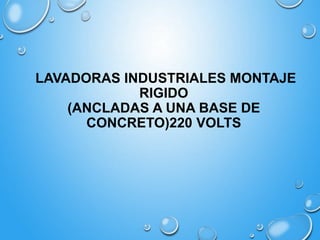 LAVADORAS INDUSTRIALES MONTAJE
RIGIDO
(ANCLADAS A UNA BASE DE
CONCRETO)220 VOLTS

 