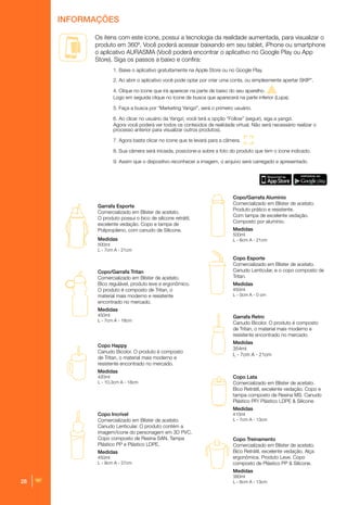 28
Os itens com este ícone, possui a tecnologia da realidade aumentada, para visualizar o
produto em 360º. Você poderá acessar baixando em seu tablet, iPhone ou smartphone
o aplicativo AURASMA (Você poderá encontrar o aplicativo no Google Play ou App
Store). Siga os passos a baixo e confira:
1. Baixe o aplicativo gratuitamente na Apple Store ou no Google Play.
2. Ao abrir o aplicativo você pode optar por criar uma conta, ou simplesmente apertar SKIP”.
4. Clique no ícone que irá aparecer na parte de baixo do seu aparelho.
Logo em seguida clique no ícone de busca que aparecerá na parte inferior (Lupa).
5. Faça a busca por “Marketing Yangzi”, será o primeiro usuário.
6. Ao clicar no usuário da Yangzi, você terá a opção “Follow” (seguir), siga a yangzi.
Agora você poderá ver todos os conteúdos de realidade virtual. Não será necessário realizar o
processo anterior para visualizar outros produtos).
7. Agora basta clicar no ícone que te levará para a câmera.
8. Sua câmera será iniciada, posicione-a sobre a foto do produto que tem o ícone indicado.
9. Assim que o dispositivo reconhecer a imagem, o arquivo será carregado e apresentado.
Garrafa Esporte
Comercializado em Blíster de acetato.
O produto possui o bico de silicone retrátil,
excelente vedação. Copo e tampa de
Polipropileno, com canudo de Silicone.
Medidas
500ml
L - 7cm A - 21cm
Copo/Garrafa Tritan
Comercializado em Blíster de acetato.
Bico regulável, produto leve e ergonômico.
O produto é composto de Tritan, o
material mais moderno e resistente
encontrado no mercado.
Medidas
450ml
L - 7cm A - 18cm
Copo Happy
Canudo Bicolor. O produto é composto
de Tritan, o material mais moderno e
resistente encontrado no mercado.
Medidas
420ml
L - 10,3cm A - 18cm
Garrafa Retro
Canudo Bicolor. O produto é composto
de Tritan, o material mais moderno e
resistente encontrado no mercado.
Medidas
354ml
L - 7cm A - 21cm
Copo Incrível
Comercializado em Blíster de acetato.
Canudo Lenticular. O produto contém a
imagem/ícone do personagem em 3D PVC.
Copo composto de Resína SAN, Tampa
Plástico PP e Plástico LDPE,
Medidas
450ml
L - 9cm A - 27cm
Copo Lata
Comercializado em Blíster de acetato.
Bico Retrátil, excelente vedação. Copo e
tampa composto de Resina MS. Canudo
Plástico PP/ Plástico LDPE & Silicone
Medidas
410ml
L - 7cm A - 13cm
Copo Treinamento
Comercializado em Blíster de acetato.
Bico Retrátil, excelente vedação. Alça
ergonômica. Produto Leve. Copo
composto de Plástico PP & Silicone.
Medidas
380ml
L - 6cm A - 13cm
Copo Esporte
Comercializado em Blíster de acetato.
Canudo Lenticular, e o copo composto de
Tritan.
Medidas
450ml
L - 0cm A - 0 cm
Copo/Garrafa Alumínio
Comercializado em Blíster de acetato.
Produto prático e resistente.
Com tampa de excelente vedação.
Composto por alumínio.
Medidas
500ml
L - 6cm A - 21cm
INFORMAÇÕES
 