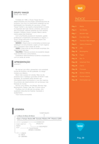 1
APRESENTAÇÃO
2016/2017
LEGENDA
GRUPO YANGZI
Missão/ Visão/ Valores
ÍNDICE
As marcas Lazi e Brizi, apresentam uma variedade
incrível de produtos, de alta qualidade, do design
moderno ao clássico.
Muito mais sucesso em vendas. Não é só de
produtos que o Catálogo Lazi & Brizi 2016/2017 está
recheado, as novidades estão também nas
informações sobre os produtos e o uso dos mesmos.
Os produtos são desenvolvidos com as licenças mais
famosas do mundo.
Nomes como Barbie, Hot Wheels, Monster High,
Moranguinho, Peppa, Jolie, Ben 10 entre outros.
Produtos com um alto giro de vendas, uma
qualidade indiscutível de material, impressão e
acabamento!
Todo mundo se encanta!
Fundado em 1996, o Grupo Yangzi atua no
desenvolvimento de uma ampla e diversiﬁcada linha de
produtos. Com foco no crescimento acelerado de sua
participação nos mercados em que atua, o Grupo
Yangzi mantém o seu espírito empreendedor e investe
na expansão das suas marcas, produtos, estrutura e
área de atuação, estando presente em todo território
brasileiro, Estados Unidos, Canadá, México dentre
outros países das Américas.
Com uma ﬁlosoﬁa pautada em resultados, gestão
proﬁssional e investimento permanente no negócio, o
Grupo Yangzi está entre os principais players dos
mercados em que atua.
MISSÃO - Desenvolver e comercializar produtos que
satisfaçam os consumidores e sejam um bom negócio
para a empresa e seus canais de venda.
VISÃO - Estar entre as três principais empresas dos
negócios em que atua.
VALORES - Oferecer produtos de excelente relação
custo-benefício aos consumidores.
Estabelecer relacionamentos lucrativos e duradouros
com os canais de venda
Pág. 3
Pág. 5
Pág. 7
Pág. 8
Pág. 8
Pág. 9
Pág. 13
Pág. 15
Pág. 18
Pág. 21
Pág. 22
Pág. 24
Pág. 24
Pág. 26
Pág. 27
Pág. 28
Barbie
Hot Wheels
Monster High
Ever After High
Thomas e Seus Amigos
Galinha Pintadinha
Jolie
Moranguinho
Peppa
Ben 10
Adventure Time
Carros
Princesas
Mickey e Minnie
Homem Aranha
Informações Lazi
17171 / LS19C57
Copo Lata Fun
Barbie
0/24
L-XXcm A-XXcm Ø XXcm
COMPOSIÇÃO
CÓDIGO DO
PRODUTO
DESCRIÇÃO
QUANTIDADE
MÍNIMA E MÁXIMA
L = Largura
A = Altura
Ø = Diâmetro
Copo e Tampa: Resina MS Canudo: Plástico PP / Plástico LDPE
Pág. 29
 
