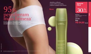 _Redefine a silhueta.
                                                                                                                                                                           _Coxas melhor torneadas.             Especial



                  95 %
                                                                                                                                                                           _Glúteos e quadris mais firmes.      PELE

                                                                                                                                                                           Novo
                                                                                                                                                                                                                30                %
                                                                                                                                                                                                                                de desc.


                  perceberam *




                                                                                                                                                                                                                                                PELE
                                                                                                                                                                                                             Modelesse
                                                                                                                                                                                                             Creme Remodelador para Coxas,
                                                                                                                                                                                                             Quadris e Glúteos



                  mais firmeza
                                                                                                                                                                                                             200 ml
                                                                                                                                                                                                             Cód. 07556
                                                                                                                                                                                                             De R$ 92,50

                                                                                                                                                                                                             Por
                  Performance Modelesse oferece ação firmadora e
                  modeladora nas coxas, glúteos e quadris.
                                                                                                                                                                                                             R$ 64,80                (34 pts)
www.lbel.com.br




 24               *Porcentagem de avaliadas que perceberam esse resultado nos quadris, coxas e glúteos na 5ª semana de uso em prova de produto realizada com 59 mulheres
                                                                                                                                                                                                                                                25
                  de 25 a 45 anos pelo laboratório Claim (Argentina).
 