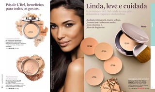 Pós de L'Bel, benefícios
                  para todos os gostos.                                                                                                                                                Linda, leve e cuidada
                                                                                                                                                                                       O pó mineral de L'Bel cuida da sua pele,
                                                         Medium 6
                                                                                                                                                                                       deixando-a respirar e deslumbrar.
                                                        Cód. 03096



                                                                                                                                                                                       _Acabamento natural, mate e sedoso.
                                                                                                                                                                                       _Textura leve e cobertura média.




                                                                                                                                                                                                                                                                                            PELE
                                                                              Claire 4
                                    Claire 1-2-3
                                                                            Cód. 03094
                                                                                                                                                                                       _Com vitamina E.
                                    Cód. 03093
                                                                                                                                                                                       _Livre de fragâncias.                                                               Novo
                                                       Medium 5
                                                      Cód. 03095                      Obscure 8-9
                                                                                      Cód. 03156




                  Luminosidade                                            Medium 7
                                                                         Cód. 03097
                  Pó Compacto Iluminador
                  Dispersa a luz sobre a pele,                                                                                                                                                                                               Claire 1-2-3
                  atenuando imperfeições e deixando                                                                                                                                                                                          Cód. 02231
                  o rosto iluminado. Acabamento                                                                                                                                         Obscure 8-9




                                                                                                    Modelo maquiada: Pó Facial Efeito Pele Natural Obscure 8-9, delineador Défini XP
                  acetinado.                                                                                                                                                            Cód. 14809

                  10 g R$ 61,50 (32 pts)
                                                                                                                                                                                                                Medium 6
                                                                                                                                                                                                               Cód. 14810




                                                                         Porcelaine
                                                                        Cód. 02797

                                     Translucide
                                     Cód. 02798


                                                                                                                                                                                                                                 Medium 5
                                                                                                                                                                                                                                Cód. 14808
                                                                                                    Noir e máscara Amplifiant Noir.
www.lbel.com.br




                  Acabamento                                         Santé
                                                                   Cód. 02799
                                                                                                                                                                                                    Claire 4
                                                                                                                                                                                                  Cód. 14807

                  profissional                                                                                                                                                                                                                        Apta para pele sensível
                  Perfectisse Naturelle XP                                                                                                                                                                                                            Pó Facial Efeito Pele Natural
                  Pó Solto Extrafino                                                                                                                                                                                                                  FPS 20 Fórmula com vitaminas
                  Neutraliza o brilho excessivo do                                                                                                                                                                                                    e ingredientes de origem 100%
                  rosto e sela a maquiagem com um                                                                                                                                                                                                     mineral que permite à pele respirar
 32               toque final mate e profissional.                                                                                                                                                                                                    e melhora sua superfície.             33
                                                                                                                                                                                                                    Medium 7
                  17 g R$ 63,50 (33 pts)                                                                                                                                                                           Cód. 14811                         10 g R$ 56,50 R$ 48,00 (25 pts)
 