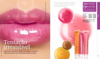 Efeito provocante e brilhante com doces




                                                                   Modelo maquiada: Delicious Lip Gloss Sweet Framboise.
                                                                                                                           aromas. Contém cera natural de abelha                                    1 por R$ 20,00
                                                                                                                           e vitaminas que suavizam e protegem                                      (11 pts)
                                                                                                                           delicadamente os lábios.                                                 2 por R$ 31,80
                                                                                                                                                                                                    (17 pts)
                                                                                                                                                                                                    Qualquer combinação de gloss
                                                                                                                                                                                                    é permitida dentro desta promoção.


                                                                                                                                                                                                    Delicious Lip Gloss   1 por         2 por

                                                                                                                                                                                                   Rose Cerice	           Cód. 02279	   Cód. 97846




                                                                                                                                                                                                                                                     COR
                                                                                                                                                                                                   Anana Juss	            Cód. 02278	   Cód. 97851
                                                                                                                                                   Grape Lumière                                   Caramel Melon	         Cód. 02271	   Cód. 97849
                                                                                                                                                                                                   Sweet Framboise	       Cód. 02294	   Cód. 97848
                                                                                                                                                                                                   Grape Lumiere	         Cód. 02280	   Cód. 95847
                                                                                                                                                                                                   Gold Berry	            Cód. 02277	   Cód. 97850


                                                                                                                                                                                                   Descrição e Preço Individual por Produto
                                                                                                                                                                                                   que compõe este 1 x 2 x
                                                                                                                                                                                                   Delicious Lip Gloss Brilho Labial Delicioso
                                                                                                                                                                                                   FPS 15 12 ml R$ 23,50




                                                                                                                                                                       Rose Cerice




                                                                                                                                                                             Caramel
                                                                                                                                                                              Melon                     Rose Cerice

                                                                                                                                                                                         Sweet
                                                                                                                                                                                       Framboise




                  Tentação
                  irresistível
                                                                                                                                                          Gold Berry
www.lbel.com.br




                  Delicious Lip Gloss, brilho imediato e de alta
                  cobertura para você desfrutar todos os dias.                                                                        Anana Juss


 48                                                                                                                                                                                                                                                  49
 