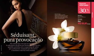 Especial
                                                                                                                   PERFUMES



                                                                                                                   30                 %
                                                                                                                                     de desc.




                                                                                                                                                  PERFUMES
                                                                     Um aroma que
                                                                     retrata uma deliciosa e cativante
                                                                     fragrância oriental-baunilha com acordes   Séduisant
                                                                     da flor de lótus, uma flor que abre suas   Eau de Parfum
                                                                                                                Pour Femme/Perfume
                                                                     pétalas cada noite para cativar com seu
                                                                                                                50 ml
                                                                     sedutor e envolvente perfume.
                                                                                                                Cód. 04937
                                                                                                                De R$ 98,00

                                                                                                                Por
                                                                                                                R$ 68,60               (35 pts)




                    Séduisant,
                  pura provocação
                       Ela cativa e faz com que se encantem.
                  A cada passo ela deixa um aroma intenso no ar e,
www.lbel.com.br




                     quando caminha, tem a segurança de saber
                      que a observam. A atração que ela exerce
                         é imediata e não há como resistir.
 54                                                                                                                                               55
 