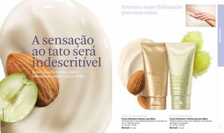 Intensa e suave hidratação
                                                     para suas mãos.




                                                                                                                                                                    BEM-ESTAR
                  A sensação
                  ao tato será
                  indescritível
                  Délice pour le Mains, mãos
                  hidratadas, prazer que se sente.
www.lbel.com.br




                                                     Óleo de Amêndoas                                         Uva Chardonnay
                                                     Creme Hidratante Intensivo para Mãos                     Creme Hidratante e Refrescante para Mãos
                                                     Cremosa textura que hidrata intensamente envolvendo-as   Hidrata e refresca suas mãos deixando uma deliciosa
                                                     em um delicado aroma.                                    sensação de suavidade.
 72                                                  75 ml Cód. 01399                                         75 ml Cód. 03046                                       73
                                                     R$ 23,00 (12 pts)                                        R$ 23,00 (12 pts)
 