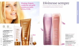 Protège Expert,
                                                                cuida de sua pele
                                                                                      Divinesse sempre
                                                                                      Vista sua pele com hidratação, luz
                                                                contra os raios       e suavidade intensa todos os dias.
                                                                UVA e UVB.




                                                                                                                                                                BEM-ESTAR
                                                            A              B



                  À prova d'água   *Não Comedogênico
                                   (não obstrui os poros)



                  A. Loção Hidratante Protetora
                  para Rosto FPS 40*
                  Protege seu rosto contra rugas
                  e queimaduras solares.
                  50 ml Cód. 00532
                  R$ 43,00 (22 pts)                                                                                        Efeito pele natural
                  B. Loção Hidratante Protetora
                                                                               Novo                                        Divinesse Loção Hidratante
                                                                                                                           Corporal com Elementos
                  para Corpo FPS 15*                                                                                       Suavizantes de Cashmere
                  Mantém a pele do corpo umectada                                                                          Com extratos de Cashmere.
                  por até 24 horas.                                                                                        200 ml Cód. 01276
www.lbel.com.br




                  180 ml Cód. 00158
                                                                                                                           R$ 31,00 (16 pts)
                  R$ 33,50 (18 pts)
                  C. Protetor Solar para o Contorno                              C
                                                                                                                           Efeito pele luminosa
                  de Olhos e Lábios FPS 30                                                                                 Divinesse Lumisensse Loção
                  Protege a pele do contorno dos                                                                           Hidratante Corporal com Efeito Luz
                  olhos e lábios mantendo-os                                                                               e Suavizantes de Cashmere Branco
                  umectados por 18 horas.                                                                                  Com extratos da Fleur de Lumière.
 76               5 g Cód. 01393                                                                                           200 ml Cód. 01280                     77
                  R$ 23,50 (12 pts)                                                                                        R$ 31,00 R$ 24,80 (13 pts)
 