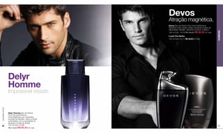 Devos
                                                        Atração magnética.
                                                        Devos Eau de Parfum Pour Homme/Perfume
                                                        Agrestes notas verdes unidas a picantes toques de
                                                        especiarias, sândalo, baunilha, bourbon e tabaco.




                                                                                                            HOMENS
                                                        100 ml Cód. 11219 R$ 100,00 R$ 80,00 (41 pts)
                                                        Loção Pós-Barba
                                                        100 ml Cód. 01111 R$ 40,00 (21 pts)




                  Delyr
                  Homme
                  Impossível resistir.
www.lbel.com.br




                  Delyr Homme Eau de Parfum
                  Pour Homme/Perfume
                  Uma fragrância com profundos
                  acordes de sândalo, cedro e hinoki,
                  combinados com a suavidade do
                  almíscar e notas de âmbar.
 96               100 ml Cód. 01226                                                                         97
                  R$ 113,00 R$ 90,40 (47 pts)
 