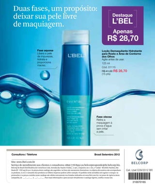 Duas fases, um propósito:
                 deixar sua pele livre                                                                                                           Destaque

                 de maquiagem.                                                                                                                  L’BEL
                                                                                                                                                 Apenas
                                                                                                                                          R$ 28,70
                                                Fase aquosa                                                                        Loção Demaquilante Hidratante
                                                Libera a pele                                                                      para Rosto e Área de Contorno
                                                de impurezas,                                                                      dos Olhos
                                                hidrata e                                                                          Agite antes de usar.
                                                proporciona                                                                        125 ml
                                                maciez.
                                                                                                                                   Cód. 01115
                                                                                                                                   R$ 41,00 R$ 28,70
                                                                                                                                   (15 pts)




                                                                                                                            Fase oleosa
                                                                                                                            Retira a
                                                                                                                            maquiagem à
                                                                                                                            prova d’água
                                                                                                                            sem irritar
                                                                                                                            a pele.




               Consultora / Telefone
www.lbel.com




                                                                                                                          Brasil Setembro 2012

               Site: www.lbel.com.br
               Serviço de atendimento aos clientes e consultores: 0800-778-8992 ou belcorpresponde@br.belcorp.biz.
               Belcorp do Brasil Distribuidora de Cosméticos Ltda. Avenida das Nações Unidas, 12.901, conjuntos 201 e 202, 2º andar - Brooklin Paulista, São
               Paulo/SP - CEP 04578-910. Os preços deste catálogo são sugeridos. As fotos são meramente ilustrativas e os objetos decorativos não acompanham
               os produtos. A cor e o tamanho dos produtos no folheto impresso podem sofrer variação. Os pedidos serão atendidos até esgotar o estoque. As
               promoções e os preços contidos neste catálogo são válidos unicamente nos Estados indicados em www.lbel.com.br e no prazo de vigência desta
100
               campanha, de ___/ ___/ ___ a ___/ ___/ ___. Para mais informações e para acessar virtualmente o catálogo vigente, confira o nosso site.
 