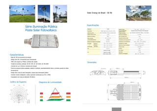Solar Energy do Brasil - SE-96




                                                                                                            Especificações
                           Série Iluminação Pública
                           Poste Solar Fotovoltaico
                                                                                                            Modelo No.                                     SE-96        Ângulo do Feixe
                                                                                                            Equivalência                                                Curva de Distribuição          Assimétrico (Asa de Morcego)/ Feixe Retangular
                                                                                                                                                                        (padrão do feixe)
                                                                                                            Fonte de luz LED                                            Tensão de entrada
                                                                                                            Potência Nominal Total                                      Alcance de Frequência

                                                                                                            Eficiência de Potência                                      Fator de Potência (PF)

                                                                                                            Fluxo Luminoso                                              Distorção Harmônica total

                                                                                                            Luminosidade/eficiência                                     Temperatura de Armazenamento

                                                                                                            Eficiência de Potência/Luminosidade                         Temperatura de Funcionamento

                                                                                                            Iluminação         6M altura                                Temperatira de Junção

                                                                                                                  x            8M altura                                Material do Corpo da Lâmpada
                                                                                                            Área atingida      10M altura                               Tempo de Vida

                                                                                                            CRI                                                         IR rating

                                                                                                                                                   Branco Frio 5700K    Peso Líquido

                                                                                                            CCT                                    Branco Puro 4500K    Peso Bruto

                                                                                                                                                  Branco Quente 3000K   Tamanho da Embalagem

Características
Mais de 70% de economia de energia
Design 4x6 LED, conveniente para manutenção
CREE LED original ou Philips Lumileds são usadas
                                                                                                            Dimensões
Tensão de entrada universal: AC-85-135V, AC 187-264V, AC 250-305V
Controle de Luz e Dimmer, economia de energia
Fonte de energia de alta qualidade, estável e confiável, automaticamente reduz a corrente quando em altas
temperaturas
Design ótico único & caixa retangular, própria para iluminação pública
Controle remoto inteligente e status operante monitorado por PLC e GPRS
Compatível com braço de diâmetro 40-60mm



Gráfico do Espectro                                 Diagrama de Luminosidade
 