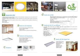 Painel de LED                                                                                                                Painéis de Luz RGB
                                                                                                                                                                  Adota alto brilho SMD 5050 RGB 3 em 1 como fonte de luz, que pode realizar os efeitos de
1. Nosso novo Painel de LED Funciona com dimmer, projetado com fonte de alimentação e impulsionado por uma corrente constante, que tem                            iluminação fantásticos. Ele tem a característica de elevada eficiência, luz colorida, fácil para a instalação,
uma eficiência muito alta, mais estável e confiável.                                                                                                              e pode ser controlado por controlador 4-fios e 3-condutores.
2. Eles oferecem também a fonte de alimentação sem dimmer, AC100-240V/47-63Hz de tensão de entrada, que pode ser usado para todos
                                                                                                                                                                  Fonte de Luz: RGB SMD5050
os clientes.
                                                                                                                                                                  Cor: cor RGB
3.A luz do painel é design fino, dá uma saída de luz difusa e uniforme e é projetada para atender aos padrões de iluminação para um
                                                                                                                                                                  Tensão: DC 12V
ambiente confortável.
                                                                                                                                                                  Tamanho do produto: 150*900mm/300*300mm/300*900mm/596*596 milímetros
Dimmer: 1%-100%
                                                                                                                                                                  Potência Máxima: 24W/8W/24W/18W
Eficiência energética: 85%                                                                                                                                        Sistema de controle: RGB controlador multifuncional




                                                                   Painéis de LED Redondos                                                 Painéis de LED CCT com Dimmer
                                                                                                                                         1. Com design ultrafino, material amigo do meio ambiente, quatro ângulos conectando diretamente um com outro, ele inova
                                                                                                                                         na aparência.
                                                                  Placa de Iluminação importada do japão (60lm/w branco)
                                                                                                                                         2. Usa-se SMD3535 como fonte de luz, gerando efeito suave de luz.
                                                                  Fonte da Luz: SMD3535 ou SM5050                                        3. LEDs branco, quente e neutro se encontram no PCB da tira, com controle de ajuste de temperatura, alcance pode ser ajustado entre
                                                                  Instalação: embutida                                                   2200K e 6500K.
                                                                  Dimensão: Ø121x26mm/ Ø172,4x26mm/ Ø223.2x26mm/ Ø270x26mm
                                                                                                                                         Fonte de luz: SMD3535
                                                                                                                                         Tensão: DC 12V
                                                                                                                                         Potência máxima: 54W
                                                                                                                                         Ângulo de visão: 120 graus
                                                                                                                                         Faixa do Dimmer 2200K ~ 6500K
                                                                                                                                         Tamanho: 596*596*13,5 milímetros
                                                                                                                                         Tempo: 30,000-50,000 horas
                                                                   Painéis de LED Quadrados
                                                                  Placa de Iluminação importada do japão (60lm/w branco)
                                                                  Fonte da Luz: SMD3535 ou SM5050
                                                                  Instalação: embutida ou suspensa                                                                                      Painéis LED Slim Dupla Face
                                                                  Dimensão: 150*900*13,5mm/300*900*13,5mm/
                                                                  300*1200*13,5mm/596*596*13,5mm
                                                                                                                                                                                          Tamanho: 806,5 x322, 5x62mm
                                                                  Painel com Dimmer disponível.                                                                                           Fonte de luz: SMD5050
                                                                                                                                                                                          Qtde LED: 150 peças SMD5050
                                                                                                                                                                                          Alimentação: 33W
                                                                                                                                                                                          Tensão: DC12V
                                                                                                                                                                                          Fluxo luminoso: 1736lm
                                                                                                                                                                                          Eficiência luz: 51,5 lm / w
                                                                                                                                                                                          Iluminação-1m: 600lux
               Acessórios                                                                                                                                                                 Instalação: suspensa


                                                        fonte de alimentação para   fonte de alimentação para
                                                        painel redondo              painél quadrado
 