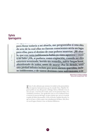 46
Entre el calor asfixiante que entumece la ciudad en días posnavideños
y la impronta latinoamericana que ha tomado Once, Hipólito Yri-
goyen podría ser una calle paceña o chilanga. Sylvia y Abelardo viven en
una casa que, a esta hora de la tarde, sestea con las persianas bajas y los
ventiladores neuróticos. Tan agradecido como yo con el ambiente fresco
se muestra la mascota del hogar, un gato exánime que, aun así, no pierde
su garbo de felino descansando; el amo, de hecho, también descansa. La
que no lo hace es Sylvia, quien viste atinadamente de blanco. Me ofrece
un vaso de agua y husmea, vivaz, en distintas bibliotecas.
Sylvia
Iparraguirre
Marcel Proust, El tiempo recobrado.
Buenos Aires, Santiago Rueda, 1946.
 