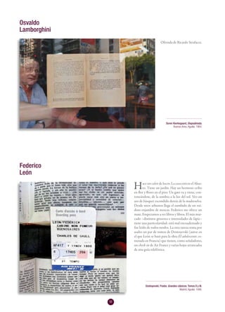 52
Ofrenda de Ricardo Strafacce.
Hace un calor de locos. La casa está en el Abas-
to. Tiene un jardín. Hay un hermoso ceibo
en flor y flores en el piso. Un gato va y viene, con-
toneándose, de la sombra a la luz del sol. Veo un
aro de básquet escondido detrás de la madreselva.
Desde unos arbustos llega el zumbido de un rui-
doso enjambre de moscas. Federico me ofrece un
mate. Empezamos a ver libros y libros. El más mar-
cado –distintos grosores e intensidades de lápiz–
tiene una particularidad: está mal encuadernado y
fue leído de todos modos. La otra rareza toma por
asalto un par de tomos de Dostoyevski (autor en
el que León se basó para la obra El adolescente, es-
trenada en Francia) que tienen, como señaladores,
un check-in de Air France y varias hojas arrancadas
de una guía telefónica.
Osvaldo
Lamborghini
Soren Kierkegaard, Diapsálmata.
Buenos Aires, Aguilar, 1964.
Federico
León
Dostoyevski, Fiodor, Grandes clásicos. Tomos II y III.
Madrid, Aguilar, 1946.
 