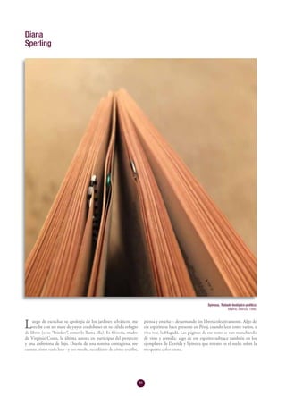 80
Luego de escuchar su apología de los jardines selváticos, me
recibe con un mate de yuyos cordobeses en su cálido refugio
de libros (o su “búnker”, como lo llama ella). Es filósofa, madre
de Virginia Cosin, la última autora en participar del proyecto
y una anfitriona de lujo. Dueña de una sonrisa contagiosa, me
cuenta cómo suele leer –y eso resulta sucedáneo de cómo escribe,
piensa y enseña–: desarmando los libros colectivamente. Algo de
ese espíritu se hace presente en Pésaj, cuando leen entre varios, a
viva voz, la Hagadá. Las páginas de ese texto se van manchando
de vino y comida: algo de ese espíritu subyace también en los
ejemplares de Derrida y Spinoza que retrato en el suelo, sobre la
moquette color arena.
Diana
Sperling
Spinoza, Tratado teológico-político.
Madrid, Alianza, 1986.
 