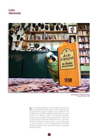 84
Su casa del Bajo Belgrano, otrora una fábrica de partes de
aires acondicionados, parece quieta como un lago hasta que
una pareja de loros agitan el avispero con sus quebrantos. Con
la experiencia en las alforjas de haber incluido mascotas en otras
sesiones (caso Oliverio Coelho, caso Guillermo Martínez),
propongo que sus queridas aves interactúen frente a cámara. Así
es como, al ritmo de “Chonita”, del mítico Cri Crí –que tararea
“desde que te divisé, con tu precioso pico / yo con locura pensé,
ese cotorro es mi tipo”–, y de una charla que gira en torno de la
entropía, las plumas verdes se posan sobre Lacan o se esconden
detrás de Cortázar.
Luisa
Valenzuela
Julio Cortázar, 62 / Modelo para armar.
Barcelona, Bruguera, 1980.
 