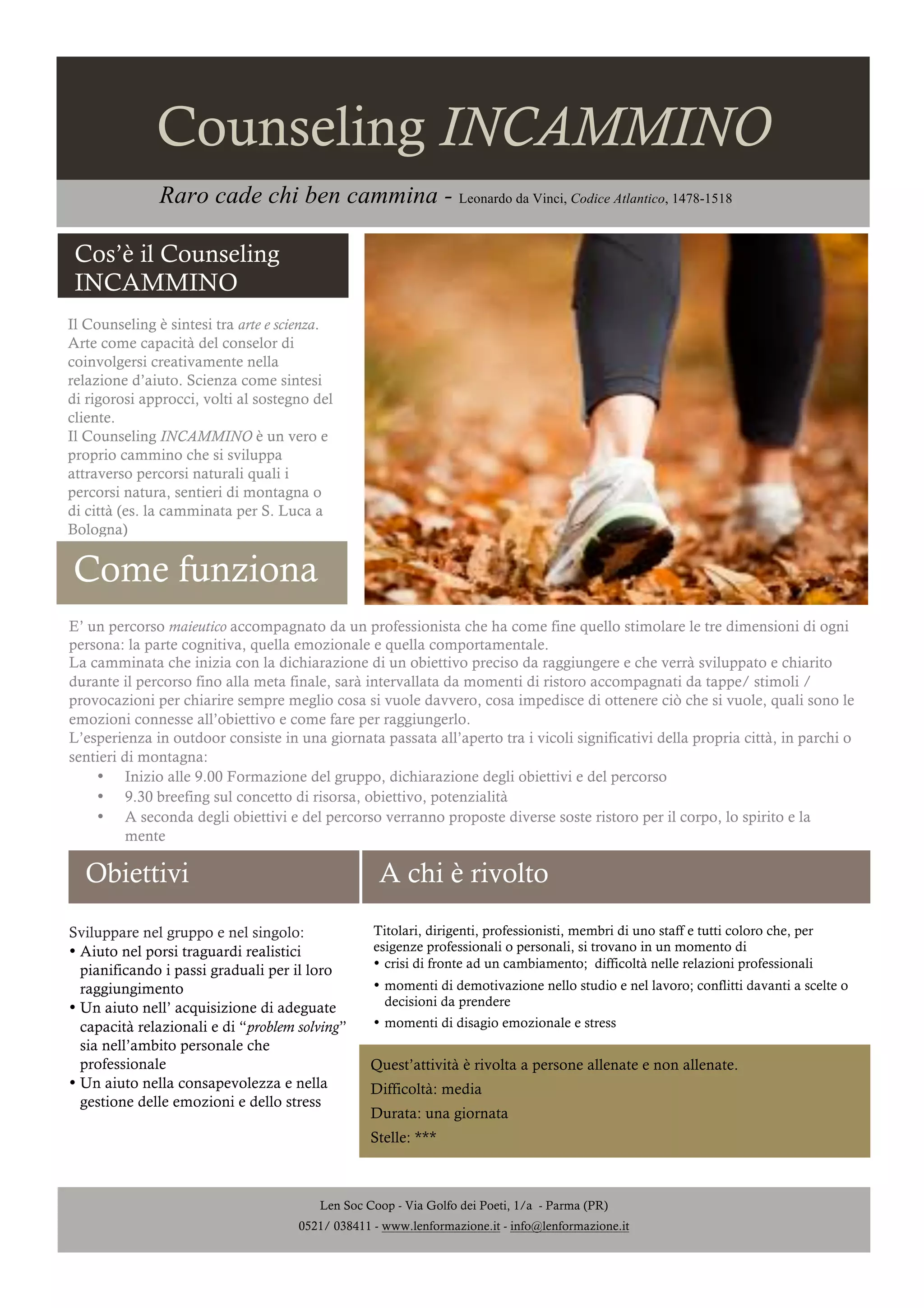 Counseling INCAMMINO
Raro cade chi ben cammina - Leonardo da Vinci, Codice Atlantico, 1478-1518
Cos’è il Counseling
INCAMMINO
Il Counseling è sintesi tra arte e scienza.
Arte come capacità del conselor di
coinvolgersi creativamente nella
relazione d’aiuto. Scienza come sintesi
di rigorosi approcci, volti al sostegno del
cliente.
Il Counseling INCAMMINO è un vero e
proprio cammino che si sviluppa
attraverso percorsi naturali quali i
percorsi natura, sentieri di montagna o
di città (es. la camminata per S. Luca a
Bologna)

Come funziona
E’ un percorso maieutico accompagnato da un professionista che ha come fine quello stimolare le tre dimensioni di ogni
persona: la parte cognitiva, quella emozionale e quella comportamentale.
La camminata che inizia con la dichiarazione di un obiettivo preciso da raggiungere e che verrà sviluppato e chiarito
durante il percorso fino alla meta finale, sarà intervallata da momenti di ristoro accompagnati da tappe/ stimoli /
provocazioni per chiarire sempre meglio cosa si vuole davvero, cosa impedisce di ottenere ciò che si vuole, quali sono le
emozioni connesse all’obiettivo e come fare per raggiungerlo.
L’esperienza in outdoor consiste in una giornata passata all’aperto tra i vicoli significativi della propria città, in parchi o
sentieri di montagna:
• Inizio alle 9.00 Formazione del gruppo, dichiarazione degli obiettivi e del percorso
• 9.30 breefing sul concetto di risorsa, obiettivo, potenzialità
• A seconda degli obiettivi e del percorso verranno proposte diverse soste ristoro per il corpo, lo spirito e la
mente

Obiettivi

A chi è rivolto

Sviluppare nel gruppo e nel singolo:
• Aiuto nel porsi traguardi realistici
pianificando i passi graduali per il loro
raggiungimento
• Un aiuto nell’ acquisizione di adeguate
capacità relazionali e di “problem solving”
sia nell’ambito personale che
professionale
• Un aiuto nella consapevolezza e nella
gestione delle emozioni e dello stress

Titolari, dirigenti, professionisti, membri di uno staff e tutti coloro che, per
esigenze professionali o personali, si trovano in un momento di
• crisi di fronte ad un cambiamento; difficoltà nelle relazioni professionali
• momenti di demotivazione nello studio e nel lavoro; conflitti davanti a scelte o
decisioni da prendere
• momenti di disagio emozionale e stress

Quest’attività è rivolta a persone allenate e non allenate.
Difficoltà: media
Durata: una giornata
Stelle: ***

Len Soc Coop - Via Golfo dei Poeti, 1/a - Parma (PR)
0521/ 038411 - www.lenformazione.it - info@lenformazione.it

 