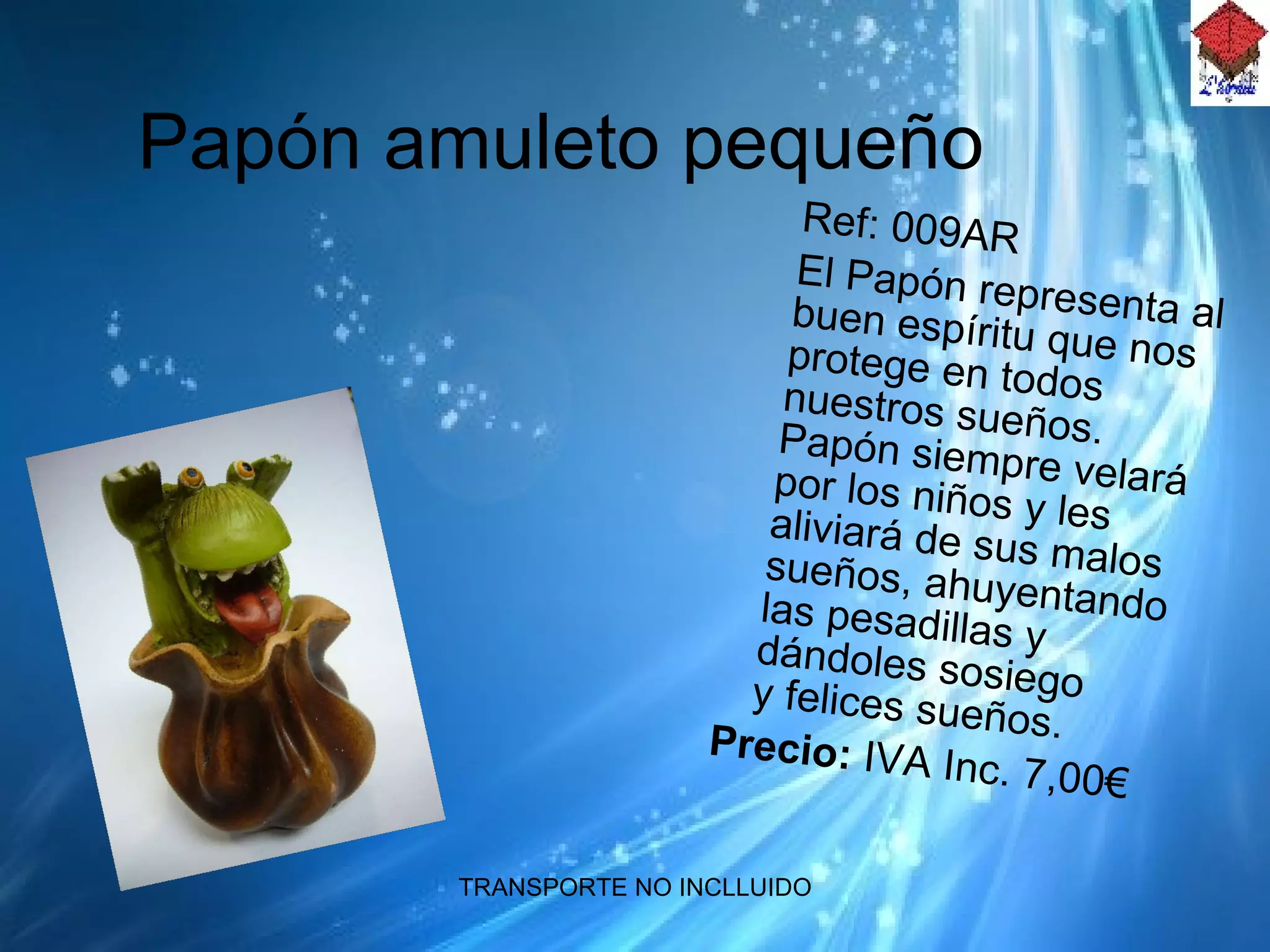 Papón amuleto pequeño Ref: 009AR El Papón representa al buen espíritu que nos protege en todos nuestros sueños. Papón siempre velará por los niños y les aliviará de sus malos sueños, ahuyentando las pesadillas y dándoles sosiego y felices sueños. Precio:  IVA Inc.  7,00€ 