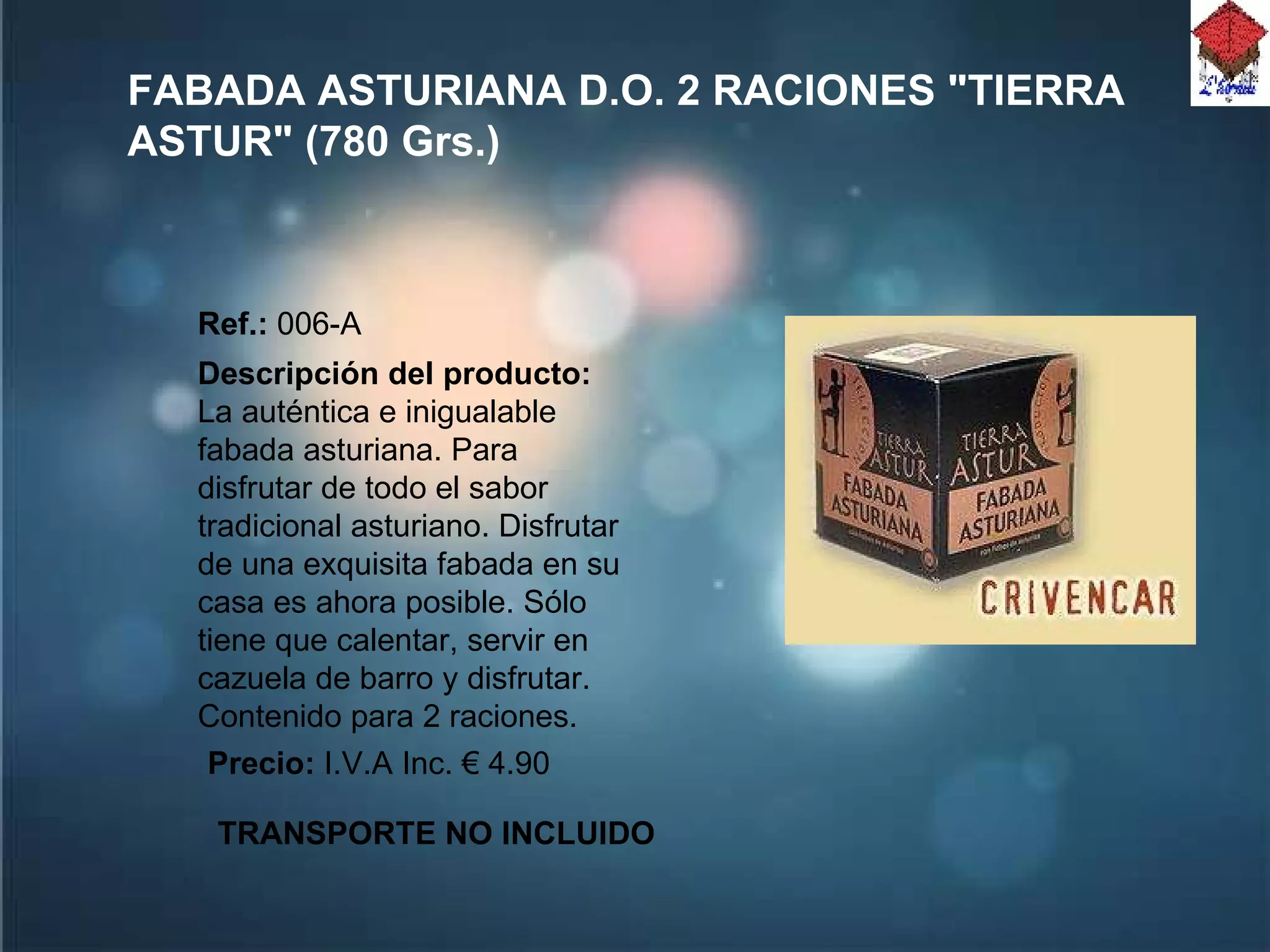 FABADA ASTURIANA D.O. 2 RACIONES "TIERRA ASTUR" (780 Grs.) Ref.:  006-A Descripción del producto:  La auténtica e inigualable fabada asturiana. Para disfrutar de todo el sabor tradicional asturiano. Disfrutar de una exquisita fabada en su casa es ahora posible. Sólo tiene que calentar, servir en cazuela de barro y disfrutar. Contenido para 2 raciones.  Precio:  I.V.A Inc. € 4.90 TRANSPORTE NO INCLUIDO 