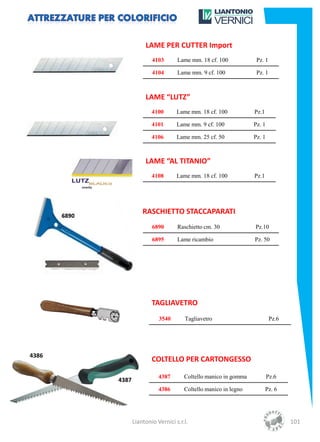 LAME PER CUTTER Import
                      4103       Lame mm. 18 cf. 100            Pz. 1

                      4104       Lame mm. 9 cf. 100             Pz. 1



                   LAME “LUTZ”
                      4100       Lame mm. 18 cf. 100           Pz.1

                      4101       Lame mm. 9 cf. 100            Pz. 1

                      4106       Lame mm. 25 cf. 50            Pz. 1



                   LAME “AL TITANIO”
                      4108       Lame mm. 18 cf. 100           Pz.1




                  RASCHIETTO STACCAPARATI
                      6890       Raschietto cm. 30             Pz.10

                      6895       Lame ricambio                 Pz. 50




                      TAGLIAVETRO
                         3540       Tagliavetro                         Pz.6




4386
                      COLTELLO PER CARTONGESSO

                         4387       Coltello manico in gomma           Pz.6
       4387
                         4386       Coltello manico in legno          Pz. 6




              Liantonio Vernici s.r.l.                                         101
 