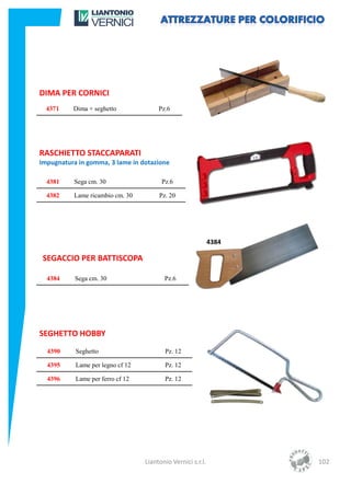DIMA PER CORNICI
  4371    Dima + seghetto              Pz.6




RASCHIETTO STACCAPARATI
Impugnatura in gomma, 3 lame in dotazione

  4381    Sega cm. 30                   Pz.6

  4382    Lame ricambio cm. 30         Pz. 20




                                                             4384

 SEGACCIO PER BATTISCOPA

  4384     Sega cm. 30                   Pz.6




SEGHETTO HOBBY
  4390     Seghetto                      Pz. 12

  4395     Lame per legno cf 12          Pz. 12

  4396     Lame per ferro cf 12          Pz. 12




                                  Liantonio Vernici s.r.l.          102
 
