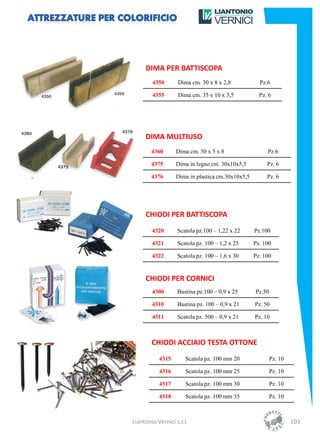 DIMA PER BATTISCOPA
        4350       Dima cm. 30 x 8 x 2,8            Pz.6

        4355       Dima cm. 35 x 10 x 3,5           Pz. 6




     DIMA MULTIUSO
        4360      Dima cm. 30 x 5 x 8                  Pz.6

        4375      Dima in legno cm. 30x10x5,5          Pz. 6

        4376      Dima in plastica cm.30x10x5,5        Pz. 6




     CHIODI PER BATTISCOPA
        4320       Scatola pz.100 – 1,22 x 22     Pz.100

        4321       Scatola pz. 100 – 1,2 x 25     Pz. 100

        4322       Scatola pz. 100 – 1,6 x 30     Pz. 100


     CHIODI PER CORNICI
        4300       Bustina pz.100 – 0,9 x 25      Pz.50

        4310       Bustina pz. 100 – 0,9 x 21     Pz. 50

        4311       Scatola pz. 500 – 0,9 x 21     Pz. 10



        CHIODI ACCIAIO TESTA OTTONE
           4315        Scatola pz. 100 mm 20              Pz. 10

           4316        Scatola pz. 100 mm 25              Pz. 10

           4317        Scatola pz. 100 mm 30              Pz. 10

           4318        Scatola pz. 100 mm 35              Pz. 10



Liantonio Vernici s.r.l.                                           103
 