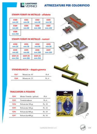 STAMPI FORATI IN METALLO - alfabeto

   6580         6581             6582           6583
  mm.20        mm.30            mm.40          mm.50
   6584         6585             6586           6587
  mm.60        mm.80            mm.100         mm.120
  6588
 mm.250

 STAMPI FORATI IN METALLO - numeri

   6590         6591             6592           6593
  mm.20        mm.30            mm.40          mm.50
   6594         6595             6596           6597
  mm.60        mm.80            mm.100         mm.120
 6597.15      6597.20           6597.25
 mm.150       mm.200            mm.250




 STENDIBUIACCA – doppia gomma
   5267       Misura cm. 45                    Pz.4

   5268       Misura cm. 55                    Pz. 4




TRACCIATORI A POLVERE
 5293      Blister Trottola + polvere        Pz.6

 5292      Trottola tedesca                 Pz. 6

 5294      Polvere da 180 gr.               Pz. 10

 5295      Polvere da 180 gr.               Pz. 10

 5296      Polvere da 400 gr.               Pz. 10

 5297      Polvere da 400 gr.               Pz. 10




                                        Liantonio Vernici s.r.l.   104
 