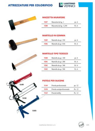 MAZZETTA MURATORE
                       5287      Mazzetta da kg. 1           pz. 6

                       5288      Mazzetta da kg. 1,250       Pz. 6




                    MARTELLO IN GOMMA
                       5285      Martello da gr. 350         pz. 6

                       5286      Martello da gr. 650         Pz. 6




                    MARTELLO TIPO TEDESCO
                       5280      Martello da gr. 100         pz. 6

                       5281      Martello da gr. 200         Pz. 6

                       5282      Martello da gr. 300         Pz. 6

                       5283      Martello da gr. 500         Pz. 6




                    PISTOLE PER SILICONE
5149                   5149      Pistola professionale       pz. 12

                       5150      Pistola semiprofessionale   Pz. 12

                       5165      Pistola hobby               Pz. 12

  5150




         5165




                Liantonio Vernici s.r.l.                              105
 