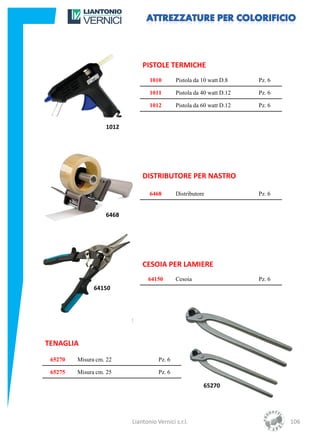 PISTOLE TERMICHE
                                 1010        Pistola da 10 watt D.8    Pz. 6

                                 1011        Pistola da 40 watt D.12   Pz. 6

                                 1012        Pistola da 60 watt D.12   Pz. 6


                   1012




                              DISTRIBUTORE PER NASTRO

                                 6468        Distributore              Pz. 6


                   6468




                              CESOIA PER LAMIERE
                                64150        Cesoia                    Pz. 6
               64150




TENAGLIA
 65270   Misura cm. 22               Pz. 6

 65275   Misura cm. 25               Pz. 6

                                                        65270




                          Liantonio Vernici s.r.l.                             106
 