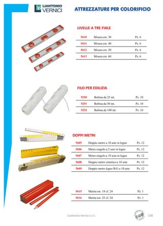 LIVELLE A TRE FIALE

           5610       Misura cm. 30                  Pz. 6

           5611       Misura cm. 40                  Pz. 6

           5612       Misura cm. 50                  Pz. 6

           5613       Misura cm. 60                  Pz. 6




        FILO PER EDILIZIA

           5250       Bobina da 25 mt.               Pz. 10

           5251       Bobina da 50 mt.               Pz. 10

           5252       Bobina da 100 mt.              Pz. 10




    DOPPI METRI
       5605       Doppio metro a 10 aste in legno     Pz. 12

       5606       Metro singolo a 5 aste in legno     Pz. 12

       5607       Metro singolo a 10 aste in legno    Pz. 12

       5608       Doppio metro sintetico a 10 aste    Pz. 12

       5609       Doppio metro legno B/G a 10 aste    Pz. 12




       5615       Matita cm. 18 cf. 24                 Pz. 1

       5616       Matita cm. 25 cf. 24                 Pz. 1




Liantonio Vernici s.r.l.                                       108
 