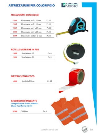 FLESSOMETRI professionali

  5110       Flessometro mt.2 x 13 mm          Pz. 10

  5102       Flessometro mt.3 x 19 mm          Pz. 10

  5103       Flessometro mt. 5 x 25 mm            Pz.10

  5104       Flessometro mt. 8 x 25 mm         Pz. 10

  5105       Flessometro mt.10 x 25 mm         Pz. 10




ROTELLE METRICHE IN ABS
  5600       Rotella da mt. 10                     Pz. 6

  5601       Rotella da mt. 20                     Pz. 6




NASTRO SEGNALETICO
  6800       Rotolo da 200 mt.                    Pz. 12




GIUBBINO RIFRANGENTE
Di segnalazione ad alta visibilità.
Classe 2 conforme EN 471

 54900      Giubbino                      Pz. 4




                                        Liantonio Vernici s.r.l.   109
 