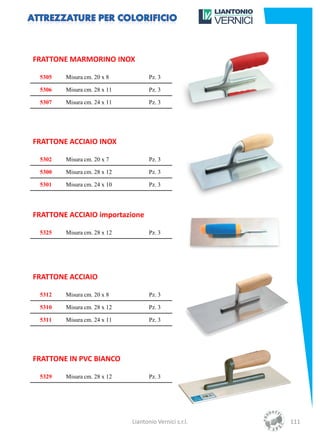 FRATTONE MARMORINO INOX

 5305   Misura cm. 20 x 8           Pz. 3

 5306   Misura cm. 28 x 11          Pz. 3

 5307   Misura cm. 24 x 11          Pz. 3




FRATTONE ACCIAIO INOX

 5302   Misura cm. 20 x 7           Pz. 3

 5300   Misura cm. 28 x 12          Pz. 3

 5301   Misura cm. 24 x 10          Pz. 3




FRATTONE ACCIAIO importazione

 5325   Misura cm. 28 x 12          Pz. 3




FRATTONE ACCIAIO

 5312   Misura cm. 20 x 8           Pz. 3

 5310   Misura cm. 28 x 12          Pz. 3

 5311   Misura cm. 24 x 11          Pz. 3




FRATTONE IN PVC BIANCO

 5329   Misura cm. 28 x 12          Pz. 3




                             Liantonio Vernici s.r.l.   111
 