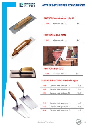 FRATTONE denatura cm. 10 x 10

           5340       Misura cm. 48 x 14          Pz.3




        FRATTONE A DUE MANI

           5342       Misura cm. 48 x 14          Pz.3




        FRATTONE DENTATO

           5320       Misura cm. 28 x 12         Pz.3



    CAZZUOLE IN ACCIAIO manico in legno

       5400       Cazzuola punta tonda cm. 16     Pz. 6

       5402       Cazzuola punta tonda cm. 18     Pz. 6

       5404       Cazzuola punta tonda cm. 20     Pz. 6




       5410       Cazzuola punta quadra cm. 16    Pz. 6

       5412       Cazzuola punta quadra cm. 18    Pz. 6

       5414       Cazzuola punta quadra cm. 20    Pz. 6




Liantonio Vernici s.r.l.                                  112
 