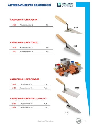 CAZZUOLINO PUNTA ACUTA

  5425   Cazzuolino cm. 12               Pz. 6
                                                               5425




CAZZUOLINO PUNTA TONDA
                                                               5420
  5420   Cazzuolino cm. 12               Pz. 6

  5421   Cazzuolino cm. 14               Pz. 6




CAZZUOLINO PUNTA QUADRA

 5423    Cazzuolino cm. 12           Pz. 6

 5424    Cazzuolino cm. 14           Pz. 6                      5423




CAZZUOLINO PUNTA FOGLIA D’OLIVO

 5430    Cazzuolino cm. 12           Pz. 6

 5431    Cazzuolino cm. 14           Pz. 6


                                                        5430



                             Liantonio Vernici s.r.l.                  113
 