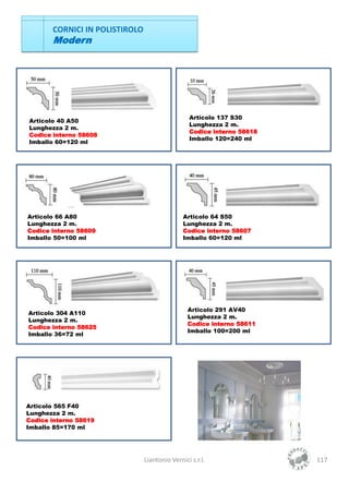 CORNICI IN POLISTIROLO
       Modern




                                                 Articolo 137 S30
Articolo 40 A50
                                                 Lunghezza 2 m.
Lunghezza 2 m.
                                                 Codice interno 58618
Codice interno 58608
                                                 Imballo 120=240 ml
Imballo 60=120 ml




Articolo 66 A80                                Articolo 64 S50
Lunghezza 2 m.                                 Lunghezza 2 m.
Codice interno 58609                           Codice interno 58607
Imballo 50=100 ml                              Imballo 60=120 ml




                                                 Articolo 291 AV40
Articolo 304 A110
                                                 Lunghezza 2 m.
Lunghezza 2 m.
                                                 Codice interno 58611
Codice interno 58625
                                                 Imballo 100=200 ml
Imballo 36=72 ml




Articolo 565 F40
Lunghezza 2 m.
Codice interno 58619
Imballo 85=170 ml




                                Liantonio Vernici s.r.l.                117
 