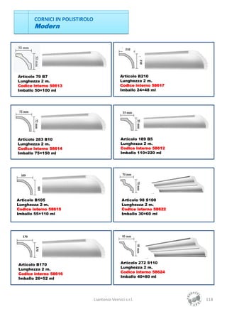 CORNICI IN POLISTIROLO
        Modern


                                                    210




                                                            210
Articolo 79 B7                                   Articolo B210
Lunghezza 2 m.                                   Lunghezza 2 m.
Codice interno 58613                             Codice interno 58617
Imballo 50=100 ml                                Imballo 24=48 ml




Articolo 283 B10                                 Articolo 189 B5
Lunghezza 2 m.                                   Lunghezza 2 m.
Codice interno 58614                             Codice interno 58612
Imballo 75=150 ml                                Imballo 110=220 ml




 105
         105




Articolo B105                                    Articolo 98 S100
Lunghezza 2 m.                                   Lunghezza 2 m.
Codice interno 58615                             Codice interno 58622
Imballo 55=110 ml                                Imballo 30=60 ml




  170
        170




Articolo B170                                    Articolo 272 S110
Lunghezza 2 m.                                   Lunghezza 2 m.
Codice interno 58616                             Codice interno 58624
Imballo 26=52 ml                                 Imballo 40=80 ml




                                 Liantonio Vernici s.r.l.               118
 