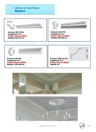 CORNICI IN POLISTIROLO
       Modern




Articolo 301 ST45                               Articolo 345 F70
Lunghezza 2 m.                                  Lunghezza 2 m.
Codice interno 58621                            Codice interno 58623
Imballo 55=110 ml                               Imballo 50=100 ml




Articolo 295 I40                               Articolo 3602 AV 40
Lunghezza 2 m.                                 Lunghezza 2 m.
Codice interno 58604                           Codice interno 58630
Imballo 120=240 ml                             Imballo 30




                                Liantonio Vernici s.r.l.               119
 