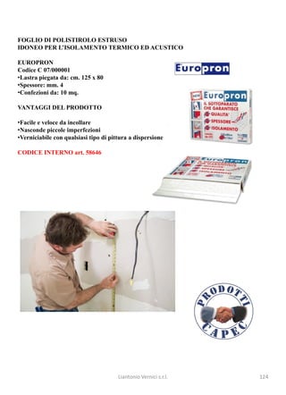 FOGLIO DI POLISTIROLO ESTRUSO
IDONEO PER L’ISOLAMENTO TERMICO ED ACUSTICO

EUROPRON
Codice C 07/000001
•Lastra piegata da: cm. 125 x 80
•Spessore: mm. 4
•Confezioni da: 10 mq.

VANTAGGI DEL PRODOTTO

•Facile e veloce da incollare
•Nasconde piccole imperfezioni
•Verniciabile con qualsiasi tipo di pittura a dispersione

CODICE INTERNO art. 58646




                                       Liantonio Vernici s.r.l.   124
 