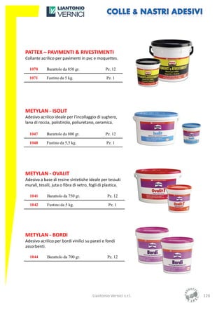 PATTEX – PAVIMENTI & RIVESTIMENTI
Collante acrilico per pavimenti in pvc e moquettes.

  1070      Barattolo da 850 gr.                Pz. 12

  1071      Fustino da 5 kg.                     Pz. 1




METYLAN - ISOLIT
Adesivo acrilico ideale per l’incollaggio di sughero,
lana di roccia, polistirolo, poliuretano, ceramica.

  1047      Barattolo da 800 gr.                Pz. 12

  1048      Fustino da 5,5 kg.                   Pz. 1




METYLAN - OVALIT
Adesivo a base di resine sintetiche ideale per tessuti
murali, tessili, juta o fibra di vetro, fogli di plastica.

  1041       Barattolo da 750 gr.                Pz. 12

  1042       Fustino da 5 kg.                     Pz. 1




METYLAN - BORDI
Adesivo acrilico per bordi vinilici su parati e fondi
assorbenti.

  1044       Barattolo da 700 gr.                Pz. 12




                                        Liantonio Vernici s.r.l.   126
 