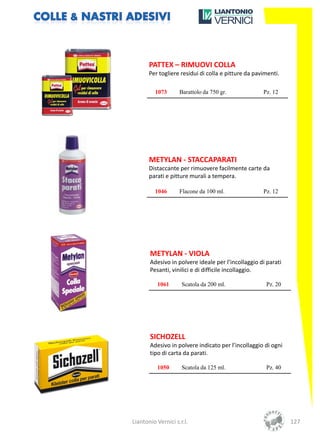 PATTEX – RIMUOVI COLLA
       Per togliere residui di colla e pitture da pavimenti.

         1073       Barattolo da 750 gr.             Pz. 12




       METYLAN - STACCAPARATI
       Distaccante per rimuovere facilmente carte da
       parati e pitture murali a tempera.

         1046       Flacone da 100 ml.               Pz. 12




       METYLAN - VIOLA
       Adesivo in polvere ideale per l’incollaggio di parati
       Pesanti, vinilici e di difficile incollaggio.

          1061       Scatola da 200 ml.               Pz. 20




       SICHOZELL
       Adesivo in polvere indicato per l’incollaggio di ogni
       tipo di carta da parati.

          1050       Scatola da 125 ml.               Pz. 40




Liantonio Vernici s.r.l.                                       127
 