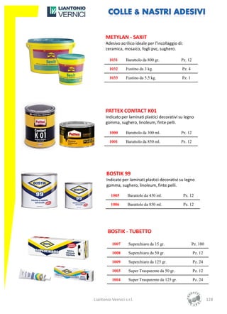 METYLAN - SAXIT
       Adesivo acrilico ideale per l’incollaggio di:
       ceramica, mosaico, fogli pvc, sughero.

         1031      Barattolo da 800 gr.             Pz. 12

         1032      Fustino da 3 kg.                 Pz. 4

         1033      Fustino da 5,5 kg.               Pz. 1




       PATTEX CONTACT K01
       Indicato per laminati plastici decorativi su legno
       gomma, sughero, linoleum, finte pelli.

         1000      Barattolo da 300 ml.             Pz. 12

         1001      Barattolo da 850 ml.             Pz. 12




       BOSTIK 99
       Indicato per laminati plastici decorativi su legno
       gomma, sughero, linoleum, finte pelli.

          1005      Barattolo da 450 ml.               Pz. 12

          1006      Barattolo da 850 ml.               Pz. 12




        BOSTIK - TUBETTO

           1007      Superchiaro da 15 gr.                  Pz. 100

           1008      Superchiaro da 50 gr.                   Pz. 12

           1009      Superchiaro da 125 gr.                  Pz. 24

           1003      Super Trasparente da 50 gr.             Pz. 12

           1004      Super Trasparente da 125 gr.            Pz. 24



Liantonio Vernici s.r.l.                                              128
 