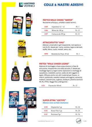 PATTEX MILLE CHIODI “WATER”
       Resistente all’acqua, umidità e sbalzi termici.

         1105       Espositore 12 + 12                 Pz. 1

         1106       Blister da 100 gr.                Pz. 12

         1107       Cartuccia da 450 gr.              Pz. 12




       ATTACCATUTTO “UHU”
       Adesivo universale in gel trasparente, non sporca e
       non fa fili. Ideale per: carta, cartone, legno e derivati,
       stoffa, feltro, cuoio, metalli, vetro, ecc.

         0999       Barattolo da 30 pz. 20 ml.           Pz. 1




 PATTEX “MILLE CHIODI LEGNO”
 Adesivo di montaggio a base acqua bianco in fase di
 estrusione, trasparente una volta asciutto. È ideale per
 incollaggi legno su legno come riparazioni e montaggi di
 cassettiere, mobiletti, cornici, sedie ed altri oggetti in
 legno. Efficace anche con altri materiali per fissare, in
 interni, polistirolo, metallo trattato antiruggine, ceramica,
 mattoni, calcestruzzo, sughero, linoleum, plastica (escluso
 PP, PE, PTFE). Regge fino a 60 kg/cm2.
     1121       Flacone da 100 ml.                Pz. 12




       SUPER ATTAK “LOCTITE”
       Adesivo ciano acrilato istantaneo

         1130      Original da 3 gr.                  Pz. 24

         1132      Power Flex 5 gr.                   Pz. 24

         1131      Precision 5 gr.                    Pz. 36



Liantonio Vernici s.r.l.                                            130
 