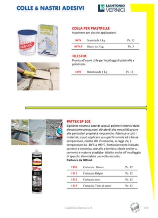 COLLA PER PIASTRELLE
     In polvere per piccole applicazioni.

        0676       Scatola da 1 kg.                Pz. 12

       0676.5      Sacco da 5 kg.                   Pz. 5


     TILESTUC
     Pronta all’uso è utile per incollaggi di piastrelle e
     polistirolo.

        1492      Barattolo da 1 kg.              Pz. 12




 PATTEX SP 101
 Sigillante neutro a base di speciali polimeri sintetici dalle
 elevatissime prestazioni, dotato di alta versatilità grazie
 alle particolari proprietà meccaniche. Aderisce a tutti i
 materiali, si può applicare su superfici umide ed a basse
 temperature, resiste alle intemperie, ai raggi UV, a
 temperature da -30°C a +90°C. Particolarmente indicato
 su vetro e ceramica, metallo e lamiera; ideale anche su
 cemento e materie plastiche. Adatto anche all’incollaggio
 di specchi. Verniciabile una volta asciutto.
 Cartucce da 300 ml.

     1110       Cartuccia Bianco                  Pz. 12

     1111       Cartuccia Grigio                  Pz. 12

     1112       Cartuccia nero                    Pz. 12

     1113       Cartuccia Testa di moro           Pz. 12




Liantonio Vernici s.r.l.                                         133
 