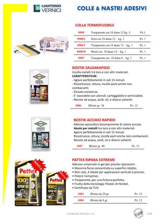 COLLA TERMOFUSIBILE
         0905       Trasparente cm.18 diam 12 kg .5              Pz.1

        0906N       Nera cm.18 diam 12 – kg. 1                   Pz. 1

        0906T       Trasparente cm.18 diam 12 – kg. 1            Pz. 1

        0906M       Miele cm. 18 diam 12 – kg. 1                 Pz. 1

         0907       Trasaprente cm. 18 diam 8 – kg. 1            Pz. 1


    BOSTIK SALDARAPIDO
    Incolla metalli tra loro e con altri materiali.
    CARATTERISTICHE:
    - Agisce perfettamente in soli 15 minuti.
    - Ricostituisce, ottura, incolla parti anche non
    combacianti.
    - Elevata resistenza.
    - E' lavorabile con utensili, carteggiabile e verniciabile.
    - Resiste ad acqua, acidi, oli, e diversi solventi.
       1086       Blister gr. 34                    Pz. 12



     BOSTIK ACCIAIO RAPIDO
     Adesivo epossidico bicomponente di colore acciaio.
     Ideale per metalli tra loro e con altri materiali.
     Agisce perfettamente in soli 15 minuti.
     Ricostruisce, ottura, incolla parti anche non combacianti.
     Resiste ad acqua, acidi, oli e diversi solventi.
        1087      Blister gr. 40                        Pz. 12



    PATTEX RIPARA EXTREME
    Adesivo universale in gel per piccole riparazioni.
    • Massima forza concentrata su superfici ridotte;
    • Non cola, è ideale per applicazioni verticali o precise;
    • Potere riempitivo;
    • Trasparente, per una finitura perfetta;
    • Frutto della tecnologia Flextec di Henkel;
    • Certificato da TUV.
         1083      Blister da 20 gr.                      Pz. 12

         1084      Blister da 8 gr.                       Pz. 12



Liantonio Vernici s.r.l.                                                 134
 
