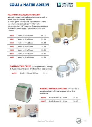 NASTRO PER MASCHERATURA 80°
Nastro in carta crespata a base di gomma naturale e
resine idrocarboniche e naturali.
Di colore giallo, antiossidanti e plastificanti. E’ stato
appositamente realizzato per resistere alle
alte temperature (80°) e perché il nastro possa essere
facilmente rimosso dopo l’utilizzo senza rilasciare
l’adesivo.

   6460       Nastro yd 50 x 12 mm.            Pz. 144

   6461       Nastro yd 50 x 19 mm.            Pz. 96

   6462       Nastro yd 50 x 25 mm.            Pz. 72

   6463       Nastro yd 50 x 30 mm.            Pz. 60

   6464       Nastro yd 50 x 38 mm.            Pz. 48

   6465       Nastro yd 50 x 50 mm.            Pz. 36

   6466       Nastro yd 50 x 100 mm.           Pz. 18




   NASTRO COPRI CREPE, creato per evitare l’impiego
   di stucchi in quanto copre direttamente le piccole crepe.

     6469.8      Rotolo H. 50 mm. X 10 mt.        Pz.18




                                             NASTRO IN FIBRA DI VETRO, utilizzato per le
                                             giunzioni di pannelli in cartongesso prima della
                                             stuccatura.

                                               6469.6       Rotolo da mm. 50 x 20 mt.     Pz. 12

                                               6469.7       Rotolo da mm. 50 x 90 mt.     Pz. 12




                                          Liantonio Vernici s.r.l.                                 135
 