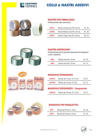NASTRO PER IMBALLAGGI
          Professionale tipo silenzioso.

            6455A          Rotolo Avana mm.50 x 66 mt.     Pz. 36

            6455B          Rotolo Bianco mm.50 x 66 mt.    Pz. 36

            6455T          Rotolo Trasp. mm.50 x 66 mt.    Pz. 36




          NASTRO AMERICANO
          Professionale per le piccole riparazioni di tubazioni
          o teli in plastica.

              1081         Rotolo mm.50 x 10 mt.          Pz. 36

              1082         Rotolo mm.50 x 25 mt.          Pz. 12




          BIADESIVO SPESSORATO
            6469.01        Rotolo da 19 mm. X 1,5 mt.     Pz.12

            6469.05        Rotolo da 19 mm. X 5 mt.       Pz. 12


          BIADESIVO SPESSORATO - Trasparente
            6469.02        Rotolo da 19 mm. X 1,5 mt.     Pz.12




           BIADESIVO PER MOQUETTES
             6459      Rotolo da 50 mm x 10 mt.           Pz. 24

             6458      Rotolo da 50 mm x 25 mt.           Pz. 24




Liantonio Vernici s.r.l.                                            136
 
